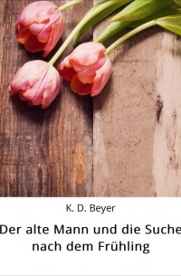 K. D. Beyer - Der alte Mann und die Suche nach dem Fr?hling