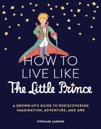 Стефан Гарнье - How to Live Like the Little Prince: A Grown-Up's Guide to Rediscovering Imagination, Adventure, and Awe