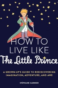 Стефан Гарнье - How to Live Like the Little Prince: A Grown-Up's Guide to Rediscovering Imagination, Adventure, and Awe