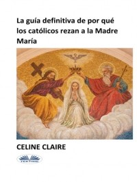 Celine Claire - La Gu?a Definitiva De Por Qu? Los Cat?licos Rezan A La Madre Mar?a