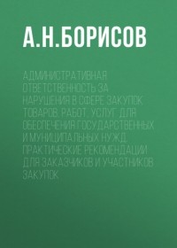 А. Н. Борисов - Административная ответственность за нарушения в сфере закупок товаров, работ, услуг для обеспечения государственных и муниципальных нужд. Практические рекомендации для заказчиков и участников закупок