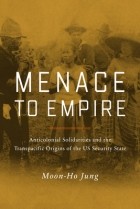 Moon-Ho Jung - Menace to Empire: Anticolonial Solidarities and the Transpacific Origins of the US Security State
