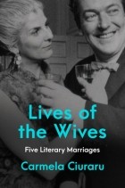 Carmela Ciuraru - Lives of the Wives: Five Literary Marriages