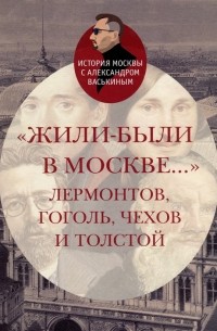 Александр Васькин - «Жили-были в Москве…»: Лермонтов, Гоголь, Чехов и Толстой