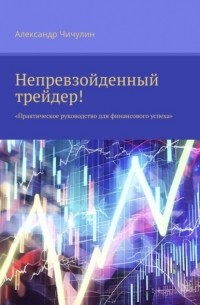 Александр Чичулин - Непревзойденный трейдер! Практическое руководство для финансового успеха
