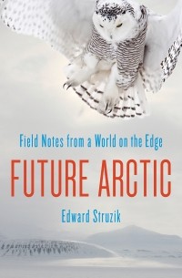 Edward Struzik - Future Arctic: Field Notes from a World on the Edge