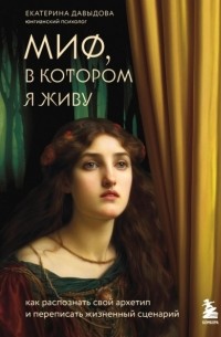 Екатерина Давыдова - Миф, в котором я живу. Как распознать свой архетип и переписать жизненный сценарий