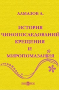 А.И. Алмазов - История чинопоследований крещения и миропомазания.