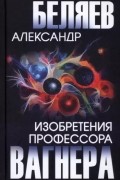 Александр Беляев - Изобретения профессора Вагнера (сборник)