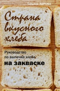 Татьяна Аврова - Страна вкусного хлеба. Руководство по выпечке хлеба на закваске