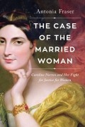Антония Фрейзер - The Case of the Married Woman: Caroline Norton and Her Fight for Women’s Justice
