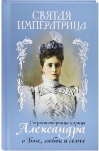 Александра Фёдоровна  - Святая Императрица. Страстотерпица царица Александра о Боге, любви и семье