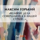 Максим Горький - «Великие дела совершаются в нашей стране…»