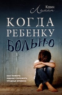 Кевин Леман - Когда ребенку больно. Как помочь ребенку пережить трудные времена