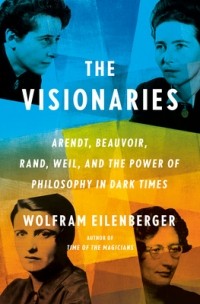 Вольфрам Айленбергер - The Visionaries: Arendt, Beauvoir, Rand, Weil, and the Power of Philosophy in Dark Times