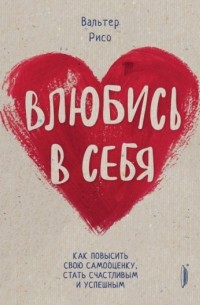 Вальтер Рисо - Влюбись в себя! Как повысить свою самооценку стать счастливым и успешным