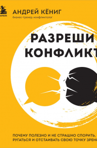 Кёниг Андрей - Разреши конфликт. Почему полезно и не страшно спорить, ругаться и отстаивать свою точку зрения