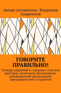 Владимир Андрианов - Говорите правильно! Словарь ударений и «трудных» слов для ораторов, политиков, бизнесменов, руководителей организаций, преподавателей и студентов