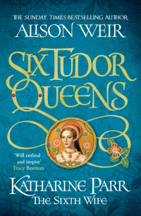 Alison Weir - Six Tudor Queens. Katharine Parr, The Sixth Wife