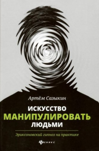 Артем Сазыкин - Искусство манипулировать людьми. Эриксоновский гипноз на практике