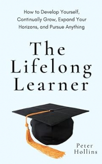 Питер Холлинс - The Lifelong Learner: How to Develop Yourself, Continually Grow, Expand Your Horizons, and Pursue Anything