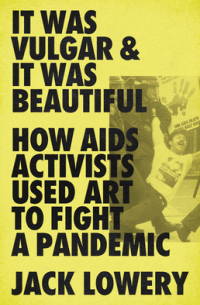 Jack Lowery - It Was Vulgar and It Was Beautiful: How AIDS Activists Used Art to Fight a Pandemic