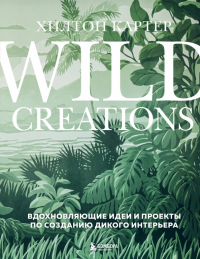 Хилтон Картер - Wild Creations. Вдохновляющие идеи и проекты по созданию дикого интерьера