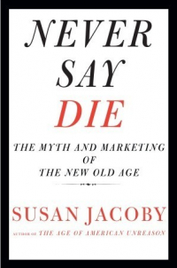 Susan Jacoby - Never Say Die. The Myth and Marketing of The New Old Age