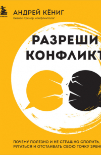 Кёниг Андрей - Разреши конфликт. Почему полезно и не страшно спорить, ругаться и отстаивать свою точку зрения