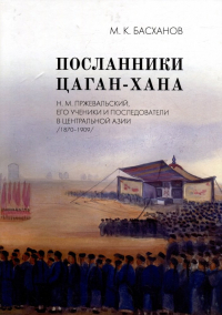 Михаил Басханов - Посланники Цаган-хана: Н. М. Пржевальский, его ученики и последователи в Центральной Азии (1870–1909)