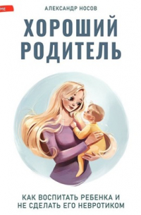 Александр Носов - Хороший родитель: как воспитать ребенка и не сделать его невротиком