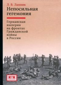 Леонтий Ланник - Непосильная гегемония: Германская империя на фронтах Гражданской войны в России