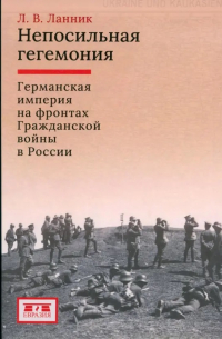 Леонтий Ланник - Непосильная гегемония: Германская империя на фронтах Гражданской войны в России