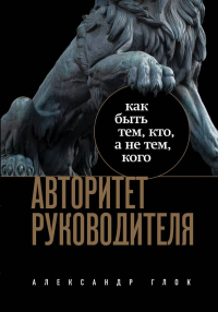 Александр Леонидович Глок - Авторитет руководителя. Как быть тем, кто, а не тем кого