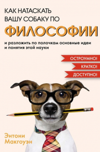 Энтони Макгоуэн - Как натаскать вашу собаку по философии и разложить по полочкам основные идеи и понятия этой науки