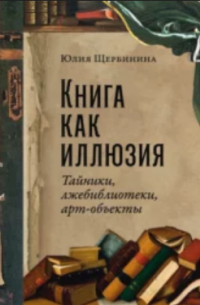 Юлия Щербинина - Книга как иллюзия: Тайники, лжебиблиотеки, арт-объекты