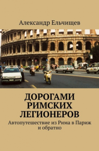 Александр Ельчищев - Дорогами римских легионеров. Автопутешествие из Рима в Париж и обратно