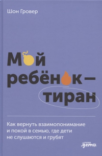 Шон Гровер - Мой ребенок – тиран! Как вернуть взаимопонимание и покой в семью, где дети не слушаются и грубят