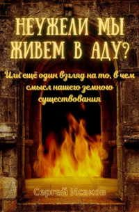 Сергей Исаков - Неужели мы живем в аду? Или ещё один взгляд на то, в чем смысл нашего земного существования