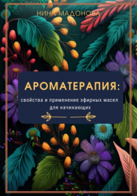 Нина Мадонова - Ароматерапия: свойства и применение эфирных масел для начинающих