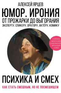 Алексей Ярцев - Юмор. Ирония. Психика смеха. От прожарки до выгорания. Как стать смешным, но не стать посмешищем. Эксперту, спикеру, оратору, актёру, комику