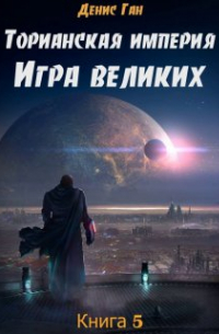 Денис Ган - Торианская империя. Книга 5. Игра великих.