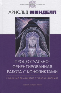 Процессуально-ориентированная работа с конфликтами. Глубинная демократия открытых форумов. Практические шаги к предотвращению и разрешению конфликтов в семье, на рабочем месте и в мире