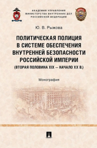 Политическая полиция в системе обеспечения внутренней безопасности Российской империи (вторая половина XIX–начало XX в. ): монография