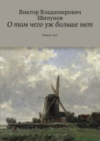 Виктор Шипунов - О том чего уж больше нет. Роман-эссе