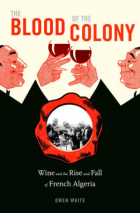 Owen White - The Blood of the Colony: Wine and the Rise and Fall of French Algeria