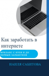 Наиля Фаридовна Сабитова - Как заработать в интернете. Фриланс с нуля и до первых заработков