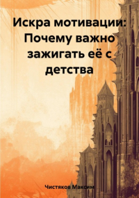 Максим Андреевич Чистяков - Искра мотивации: Почему важно зажигать её с детства