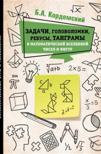Борис Кордемский - Задачи, головоломки, ребусы, танграмы в математической вселенной чисел и фигур
