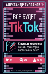 Александр Турлаков - Все будет ТikТоk. С нуля до миллиона: лайков, просмотров, подписчиков, денег